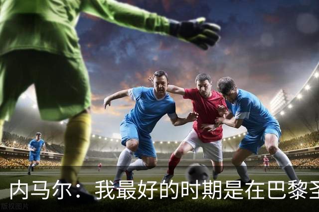 内马尔：我最好的时期是在巴黎圣日耳曼