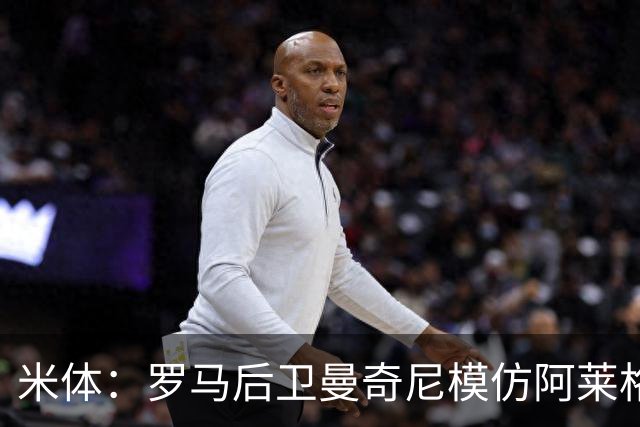 米体：罗马后卫曼奇尼模仿阿莱格里怒脱外套动作，视频走红网络