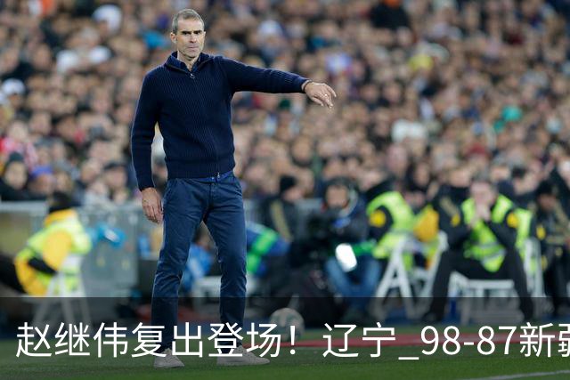 赵继伟复出登场！辽宁 98-87新疆四战全胜 库珀 27+5+11 主导全场