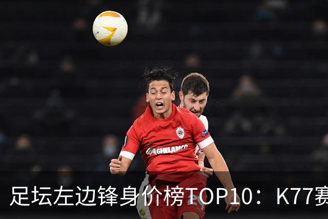 足坛左边锋身价榜TOP10：K77赛季报销，利物浦占3席