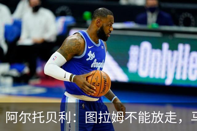 阿尔托贝利：图拉姆不能放走，马洛塔肯定在准备续约