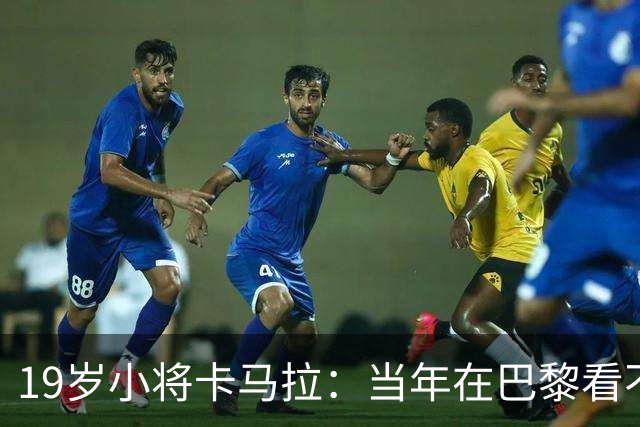 19岁小将卡马拉：当年在巴黎看不到上升通道，离开是最佳选择